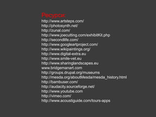 Ресурси:
http://www.artsteps.com/
http://photosynth.net/
http://zunal.com/
http://www.joecutting.com/exhibitKit.php
http://secondlife.com/
http://www.googleartproject.com/
http://www.wikipaintings.org/
http://www.digital-extra.eu
http://www.smile-vet.eu
http://www.sharinglandscapes.eu
www.bridgemanart.com
http://groups.drupal.org/museums
http://mesda.org/aboutMesda/mesda_history.html
http://bambuser.com/
http://audacity.sourceforge.net/
http://www.youtube.com
http://vimeo.com/
http://www.acoustiguide.com/tours-apps
 