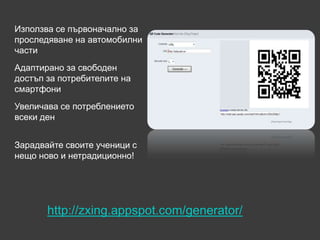 Използва се първоначално за
проследяване на автомобилни
части
Адаптирано за свободен
достъп за потребителите на
смартфони
Увеличава се потреблението
всеки ден


Зарадвайте своите ученици с
нещо ново и нетрадиционно!




       http://zxing.appspot.com/generator/
 
