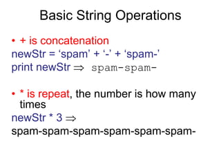 Basic String Operations
• + is concatenation
newStr = ‘spam’ + ‘-’ + ‘spam-’
print newStr  spam-spam-
• * is repeat, the number is how many
times
newStr * 3 
spam-spam-spam-spam-spam-spam-
 