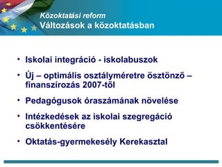 Közoktatási reform Változások a közoktatásban Iskolai integráció - iskolabuszok Új – optimális osztályméretre ösztönző – finanszírozás 2007-től Pedagógusok óraszámának növelése Intézkedések az iskolai szegregáció csökkentésére  Oktatás-gyermekesély Kerekasztal 