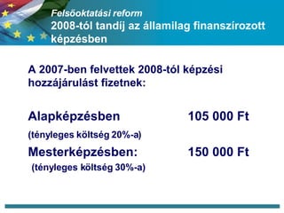 Felsőoktatási reform 2008-tól tandíj az államilag finanszírozott képzésben A 2007-ben felvettek 2008-tól képzési hozzájárulást fizetnek: Alapképzésben 105 000 Ft (tényleges költség 20%-a) Mesterképzésben:  150 000 Ft (tényleges költség 30%-a) 