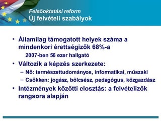 Felsőoktatási reform Új felvételi szabályok Államilag támogatott helyek száma a mindenkori érettségizők 68%-a  2007-ben 56 ezer hallgató Változik a képzés szerkezete: Nő: természettudományos, informatikai, műszaki Csökken: jogász, bölcsész, pedagógus, közgazdász Intézmények közötti elosztás: a felvételizők rangsora alapján 