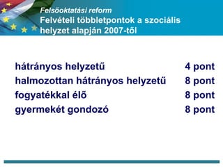 Felsőoktatási reform Felvételi többletpontok a szociális helyzet alapján 2007-től hátrányos helyzetű 4 pont halmozottan hátrányos helyzetű 8 pont fogyatékkal élő 8 pont gyermekét gondozó 8 pont 