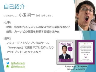 自己紹介
はじめまして。 小玉 純一（34）と申します。
[仕事]
現職：新聞を作るシステムの保守や社内業務改善など
前職：カーナビの画面を制御する組み込みSE
[趣味]
ノンコーディングアプリ作成ツール
「Power Apps」で楽器アプリを作ったり
アウトプットしたりするなど
[SNS]
Power Apps Champion
(Microsoft Ignite 2019)
@KodamaJn
@KodamaJn
 