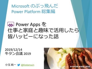 2019/12/14
牛タン会議 2019
小玉 純一 @KodamaJn
Microsoft のぶっ飛んだ
Power Platform 総集編
Power Apps を
仕事と家庭と趣味で活用したら
皆ハッピーになった話
 