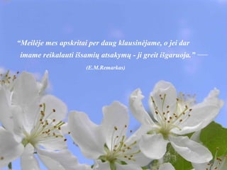 “ Meilėje mes apskritai per daug klausinėjame, o jei dar imame reikalauti išsamių atsakymų - ji greit išgaruoja.”  —  (E.M.Remarkas) 