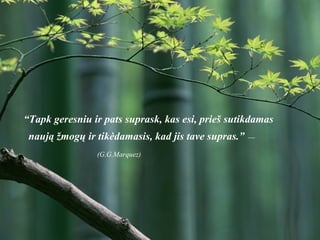 “ Tapk geresniu ir pats suprask, kas esi, prieš sutikdamas naują žmogų ir tikėdamasis, kad jis tave supras.”   —  (G.G.Marquez)   