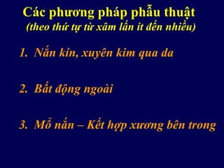 Các phương pháp phẫu thuật
(theo thứ tự từ xâm lấn ít đến nhiều)
1. Nắn kín, xuyên kim qua da
2. Bất động ngoài
3. Mổ nắn – Kết hợp xương bên trong
 
