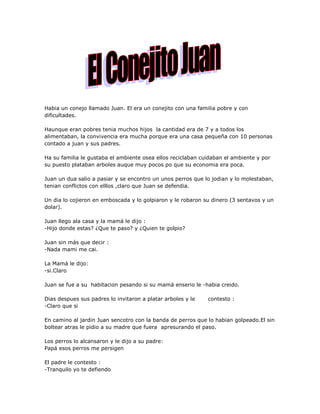 Habia un conejo llamado Juan. El era un conejito con una familia pobre y con
dificultades.

Haunque eran pobres tenia muchos hijos la cantidad era de 7 y a todos los
alimentaban, la convivencia era mucha porque era una casa pequeña con 10 personas
contado a juan y sus padres.

Ha su familia le gustaba el ambiente osea ellos reciclaban cuidaban el ambiente y por
su puesto plataban arboles auque muy pocos po que su economia era poca.

Juan un dua salio a pasiar y se encontro un unos perros que lo jodian y lo molestaban,
tenian conflictos con elllos ,claro que Juan se defendia.

Un dia lo cojieron en emboscada y lo golpiaron y le robaron su dinero (3 sentavos y un
dolar).

Juan llego ala casa y la mamá le dijo :
-Hijo donde estas? ¿Que te paso? y ¿Quien te golpio?

Juan sin más que decir :
-Nada mami me cai.

La Mamá le dijo:
-si.Claro

Juan se fue a su habitacion pesando si su mamá enserio le -habia creido.

Dias despues sus padres lo invitaron a platar arboles y le   contesto :
-Claro que si

En camino al jardin Juan sencotro con la banda de perros que lo habian golpeado.El sin
boltear atras le pidio a su madre que fuera apresurando el paso.

Los perros lo alcansaron y le dijo a su padre:
Papá esos perros me persigen

El padre le contesto :
-Tranquilo yo te defiendo
 