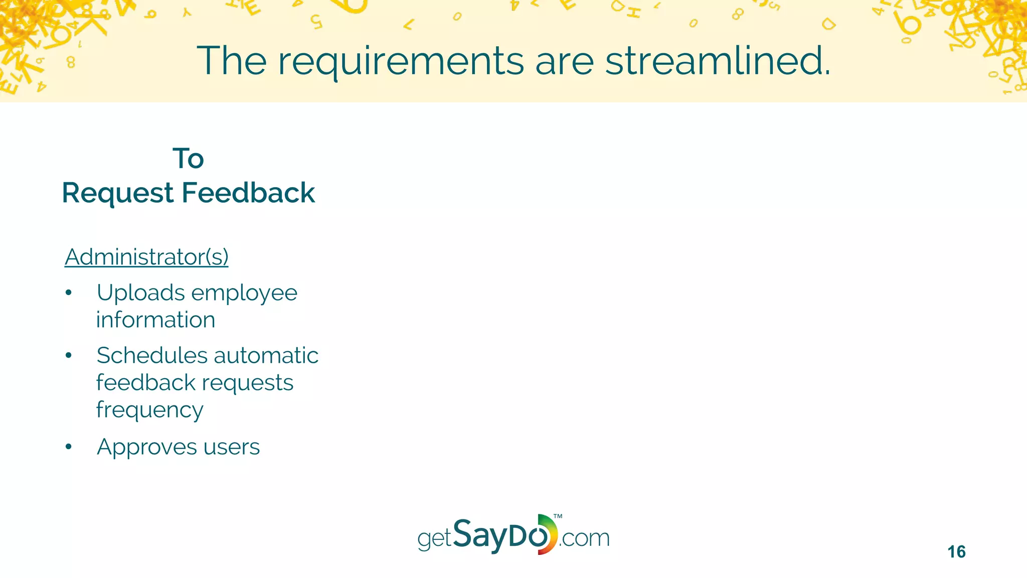 16
The requirements are streamlined.
To
Request Feedback
Administrator(s)
•  Uploads employee
information
•  Schedules automatic
feedback requests
frequency
•  Approves users
 