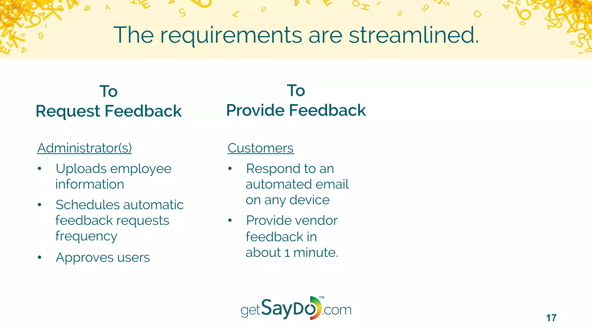17
The requirements are streamlined.
To
Request Feedback
To
Provide Feedback
Administrator(s)
•  Uploads employee
information
•  Schedules automatic
feedback requests
frequency
•  Approves users
Customers
•  Respond to an
automated email
on any device
•  Provide vendor
feedback in
about 1 minute.
 