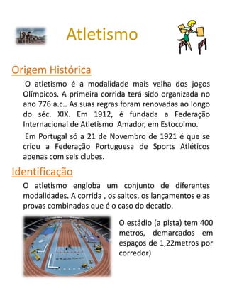 Atletismo
Origem Histórica
   O atletismo é a modalidade mais velha dos jogos
  Olímpicos. A primeira corrida terá sido organizada no
  ano 776 a.c.. As suas regras foram renovadas ao longo
  do séc. XIX. Em 1912, é fundada a Federação
  Internacional de Atletismo Amador, em Estocolmo.
   Em Portugal só a 21 de Novembro de 1921 é que se
  criou a Federação Portuguesa de Sports Atléticos
  apenas com seis clubes.
Identificação
  O atletismo engloba um conjunto de diferentes
  modalidades. A corrida , os saltos, os lançamentos e as
  provas combinadas que é o caso do decatlo.

                              O estádio (a pista) tem 400
                              metros, demarcados em
                              espaços de 1,22metros por
                              corredor)
 