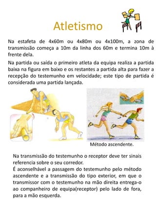 Atletismo
Na estafeta de 4x60m ou 4x80m ou 4x100m, a zona de
transmissão começa a 10m da linha dos 60m e termina 10m à
frente dela.
Na partida ou saída o primeiro atleta da equipa realiza a partida
baixa na figura em baixo e os restantes a partida alta para fazer a
recepção do testemunho em velocidade; este tipo de partida é
considerada uma partida lançada.




                                     Método ascendente.

  Na transmissão do testemunho o receptor deve ter sinais
  referencia sobre o seu corredor.
  É aconselhável a passagem do testemunho pelo método
  ascendente e a transmissão do tipo exterior, em que o
  transmissor com o testemunho na mão direita entrega-o
  ao companheiro de equipa(receptor) pelo lado de fora,
  para a mão esquerda.
 