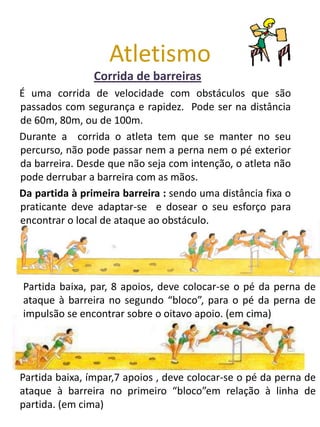 Atletismo
                Corrida de barreiras
É uma corrida de velocidade com obstáculos que são
passados com segurança e rapidez. Pode ser na distância
de 60m, 80m, ou de 100m.
Durante a corrida o atleta tem que se manter no seu
percurso, não pode passar nem a perna nem o pé exterior
da barreira. Desde que não seja com intenção, o atleta não
pode derrubar a barreira com as mãos.
Da partida à primeira barreira : sendo uma distância fixa o
praticante deve adaptar-se e dosear o seu esforço para
encontrar o local de ataque ao obstáculo.




Partida baixa, par, 8 apoios, deve colocar-se o pé da perna de
ataque à barreira no segundo “bloco”, para o pé da perna de
impulsão se encontrar sobre o oitavo apoio. (em cima)




Partida baixa, ímpar,7 apoios , deve colocar-se o pé da perna de
ataque à barreira no primeiro “bloco”em relação à linha de
partida. (em cima)
 