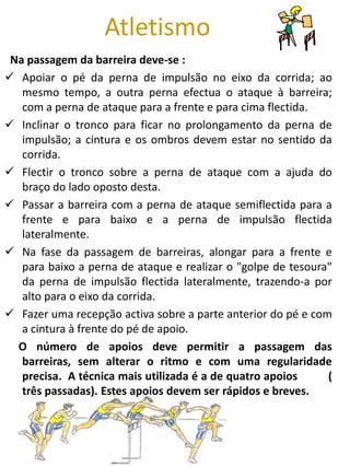 Atletismo
 Na passagem da barreira deve-se :
 Apoiar o pé da perna de impulsão no eixo da corrida; ao
   mesmo tempo, a outra perna efectua o ataque à barreira;
   com a perna de ataque para a frente e para cima flectida.
 Inclinar o tronco para ficar no prolongamento da perna de
   impulsão; a cintura e os ombros devem estar no sentido da
   corrida.
 Flectir o tronco sobre a perna de ataque com a ajuda do
   braço do lado oposto desta.
 Passar a barreira com a perna de ataque semiflectida para a
   frente e para baixo e a perna de impulsão flectida
   lateralmente.
 Na fase da passagem de barreiras, alongar para a frente e
   para baixo a perna de ataque e realizar o "golpe de tesoura"
   da perna de impulsão flectida lateralmente, trazendo-a por
   alto para o eixo da corrida.
 Fazer uma recepção activa sobre a parte anterior do pé e com
   a cintura à frente do pé de apoio.
  O número de apoios deve permitir a passagem das
   barreiras, sem alterar o ritmo e com uma regularidade
   precisa. A técnica mais utilizada é a de quatro apoios     (
   três passadas). Estes apoios devem ser rápidos e breves.
 