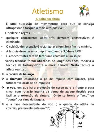 Atletismo
                         O salto em altura
    É uma sucessão de movimentos para que se consiga
    ultrapassar a fasquia o mais alto possível.
    Obedece a regras :
•   qualquer concorrente após três derrubes consecutivos é
    eliminado.
•   O colchão de recepção é rectangular e tem 5m x 4m no mínimo.
•   A fasquia deve ter um comprimento entre 3,64m e 4,00m
•   Os concorrentes tem de fazer uma chamada a um só pé.
    Várias técnicas foram utilizadas ao longo dos anos, todavia a
     técnica de fosbury-flop é a mais utilizada. Nesta técnica o
     atleta realiza :
 a corrida de balanço
 a chamada colocando o pé de impulso com rapidez, para
  fornecer velocidade de impulsão
 o voo, em que há a projecção do corpo para a frente e para
  cima, com rotação interna da perna de ataque flectida para
  facilitar a extensão da cintura. Onde se forma o “arco” ou
  “ponte” por cima da fasquia.
 e a fase descendente do voo ( a queda do atleta no
  colchão, preferivelmente em “L”)
 