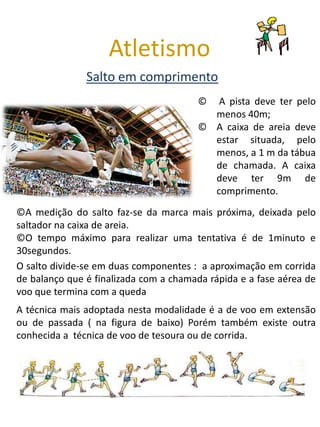 Atletismo
               Salto em comprimento
                                        ©  A pista deve ter pelo
                                          menos 40m;
                                        © A caixa de areia deve
                                          estar situada, pelo
                                          menos, a 1 m da tábua
                                          de chamada. A caixa
                                          deve ter 9m de
                                          comprimento.
©A medição do salto faz-se da marca mais próxima, deixada pelo
saltador na caixa de areia.
©O tempo máximo para realizar uma tentativa é de 1minuto e
30segundos.
O salto divide-se em duas componentes : a aproximação em corrida
de balanço que é finalizada com a chamada rápida e a fase aérea de
voo que termina com a queda
A técnica mais adoptada nesta modalidade é a de voo em extensão
ou de passada ( na figura de baixo) Porém também existe outra
conhecida a técnica de voo de tesoura ou de corrida.
 