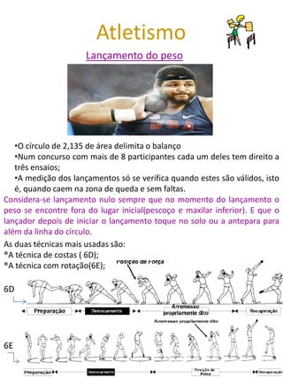 Atletismo
                      Lançamento do peso




   •O círculo de 2,135 de área delimita o balanço
   •Num concurso com mais de 8 participantes cada um deles tem direito a
   três ensaios;
   •A medição dos lançamentos só se verifica quando estes são válidos, isto
   é, quando caem na zona de queda e sem faltas.
Considera-se lançamento nulo sempre que no momento do lançamento o
peso se encontre fora do lugar inicial(pescoço e maxilar inferior). E que o
lançador depois de iniciar o lançamento toque no solo ou a antepara para
além da linha do círculo.
As duas técnicas mais usadas são:
®A técnica de costas ( 6D);
®A técnica com rotação(6E);

6D




6E
 