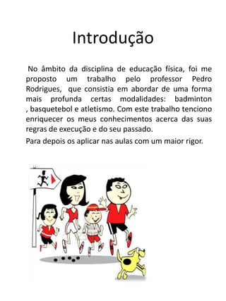 Introdução
 No âmbito da disciplina de educação física, foi me
proposto um trabalho pelo professor Pedro
Rodrigues, que consistia em abordar de uma forma
mais profunda certas modalidades: badminton
, basquetebol e atletismo. Com este trabalho tenciono
enriquecer os meus conhecimentos acerca das suas
regras de execução e do seu passado.
Para depois os aplicar nas aulas com um maior rigor.
 