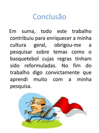 Conclusão
Em suma, todo este trabalho
contribuiu para enriquecer a minha
cultura geral, obrigou-me a
pesquisar sobre temas como o
basquetebol cujas regras tinham
sido reformuladas. No fim do
trabalho digo convictamente que
aprendi muito com a minha
pesquisa.
 