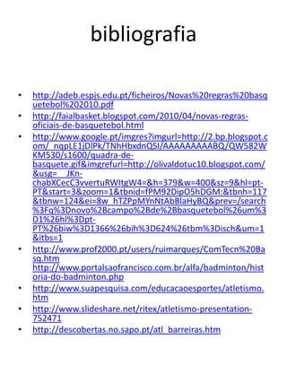 bibliografia

•   http://adeb.espjs.edu.pt/ficheiros/Novas%20regras%20basq
    uetebol%202010.pdf
•   http://faialbasket.blogspot.com/2010/04/novas-regras-
    oficiais-de-basquetebol.html
•   http://www.google.pt/imgres?imgurl=http://2.bp.blogspot.c
    om/_nqpLE1jDlPk/TNhHbxdnQSI/AAAAAAAAABQ/QW582W
    KM530/s1600/quadra-de-
    basquete.gif&imgrefurl=http://olivaldotuc10.blogspot.com/
    &usg=__JKn-
    chabXCecC3vvertuRWItgW4=&h=379&w=400&sz=9&hl=pt-
    PT&start=3&zoom=1&tbnid=fPM92DipO5hDGM:&tbnh=117
    &tbnw=124&ei=8w_hTZPpMYnNtAbBlaHyBQ&prev=/search
    %3Fq%3Dnovo%2Bcampo%2Bde%2Bbasquetebol%26um%3
    D1%26hl%3Dpt-
    PT%26biw%3D1366%26bih%3D624%26tbm%3Disch&um=1
    &itbs=1
•   http://www.prof2000.pt/users/ruimarques/ComTecn%20Ba
    sq.htm
    http://www.portalsaofrancisco.com.br/alfa/badminton/hist
    oria-do-badminton.php
•   http://www.suapesquisa.com/educacaoesportes/atletismo.
    htm
•   http://www.slideshare.net/ritex/atletismo-presentation-
    752471
•   http://descobertas.no.sapo.pt/atl_barreiras.htm
 