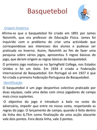 Basquetebol
  Origem Histórica
Afirma-se que o basquetebol foi criado em 1891 por James
Naismith, que era professor de Educação Física. James foi
inquirido com o problema de criar uma actividade que
correspondesse aos interesses dos alunos e pudesse ser
praticada no Inverno. Assim, Naismith ao fim de fazer uma
pesquisa sobre vários jogos, apresentou 5 regras básicas do
jogo, que deram origem as regras básicas do basquetebol.
O primeiro jogo realizou-se no Springfield College, nos Estados
Unidos e foi um êxito. Em 1934 é criada a Federação
Internacional de Basquetebol. Em Portugal só em 1927 é que
foi criada a primeira Federação Portuguesa de Basquetebol.
 Identificação
O basquetebol é um jogo desportivo colectivo praticado por
duas equipas, cada uma delas com cinco jogadores de campo
mais cinco suplentes.
 O objectivo do jogo é introduzir a bola no cesto do
adversário, impedir que entre no nosso cesto, respeitando as
regras do jogo. O lançamento de campo, quando é feito dentro
da linha dos 6,75m como finalização de uma acção atacante
vale dois pontos. Fora desta linha, vale 3 pontos.
 