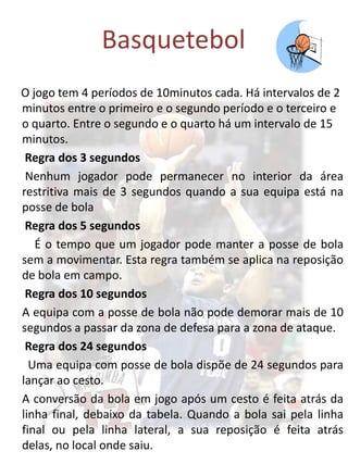 Basquetebol
O jogo tem 4 períodos de 10minutos cada. Há intervalos de 2
minutos entre o primeiro e o segundo período e o terceiro e
o quarto. Entre o segundo e o quarto há um intervalo de 15
minutos.
 Regra dos 3 segundos
 Nenhum jogador pode permanecer no interior da área
restritiva mais de 3 segundos quando a sua equipa está na
posse de bola
 Regra dos 5 segundos
   É o tempo que um jogador pode manter a posse de bola
sem a movimentar. Esta regra também se aplica na reposição
de bola em campo.
 Regra dos 10 segundos
A equipa com a posse de bola não pode demorar mais de 10
segundos a passar da zona de defesa para a zona de ataque.
 Regra dos 24 segundos
  Uma equipa com posse de bola dispõe de 24 segundos para
lançar ao cesto.
A conversão da bola em jogo após um cesto é feita atrás da
linha final, debaixo da tabela. Quando a bola sai pela linha
final ou pela linha lateral, a sua reposição é feita atrás
delas, no local onde saiu.
 