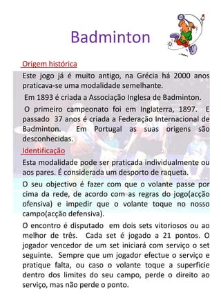Badminton
Origem histórica
Este jogo já é muito antigo, na Grécia há 2000 anos
praticava-se uma modalidade semelhante.
 Em 1893 é criada a Associação Inglesa de Badminton.
 O primeiro campeonato foi em Inglaterra, 1897. E
passado 37 anos é criada a Federação Internacional de
Badminton.      Em Portugal as suas origens são
desconhecidas.
Identificação
Esta modalidade pode ser praticada individualmente ou
aos pares. É considerada um desporto de raqueta.
O seu objectivo é fazer com que o volante passe por
cima da rede, de acordo com as regras do jogo(acção
ofensiva) e impedir que o volante toque no nosso
campo(acção defensiva).
O encontro é disputado em dois sets vitoriosos ou ao
melhor de três. Cada set é jogado a 21 pontos. O
jogador vencedor de um set iniciará com serviço o set
seguinte. Sempre que um jogador efectue o serviço e
pratique falta, ou caso o volante toque a superficie
dentro dos limites do seu campo, perde o direito ao
serviço, mas não perde o ponto.
 