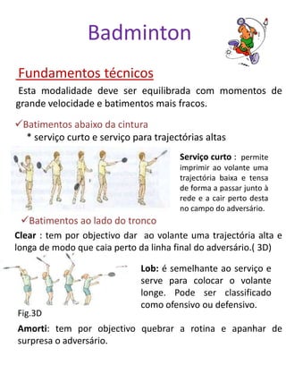 Badminton
Fundamentos técnicos
Esta modalidade deve ser equilibrada com momentos de
grande velocidade e batimentos mais fracos.
Batimentos abaixo da cintura
  * serviço curto e serviço para trajectórias altas
                                       Serviço curto : permite
                                       imprimir ao volante uma
                                       trajectória baixa e tensa
                                       de forma a passar junto à
                                       rede e a cair perto desta
                                       no campo do adversário.
 Batimentos ao lado do tronco
Clear : tem por objectivo dar ao volante uma trajectória alta e
longa de modo que caia perto da linha final do adversário.( 3D)

                              Lob: é semelhante ao serviço e
                              serve para colocar o volante
                              longe. Pode ser classificado
                              como ofensivo ou defensivo.
Fig.3D
Amorti: tem por objectivo quebrar a rotina e apanhar de
surpresa o adversário.
 