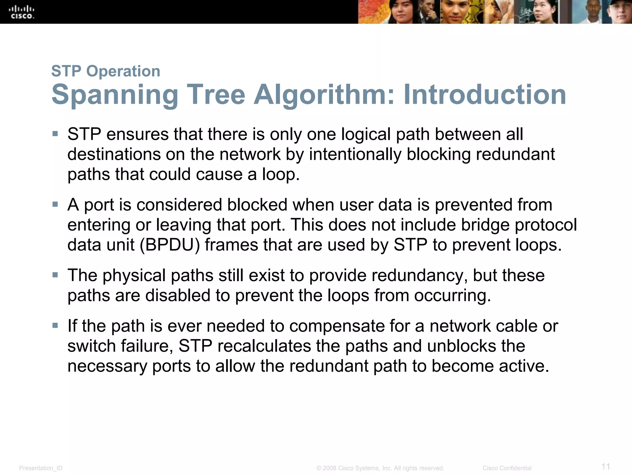 Presentation_ID 11© 2008 Cisco Systems, Inc. All rights reserved. Cisco Confidential
STP Operation
Spanning Tree Algorithm: Introduction
 STP ensures that there is only one logical path between all
destinations on the network by intentionally blocking redundant
paths that could cause a loop.
 A port is considered blocked when user data is prevented from
entering or leaving that port. This does not include bridge protocol
data unit (BPDU) frames that are used by STP to prevent loops.
 The physical paths still exist to provide redundancy, but these
paths are disabled to prevent the loops from occurring.
 If the path is ever needed to compensate for a network cable or
switch failure, STP recalculates the paths and unblocks the
necessary ports to allow the redundant path to become active.
 