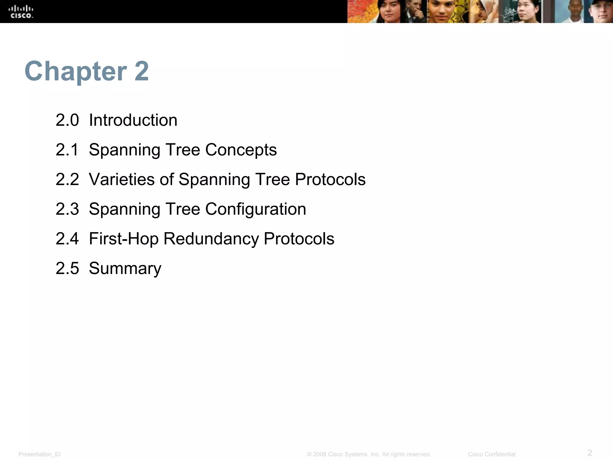 Presentation_ID 2© 2008 Cisco Systems, Inc. All rights reserved. Cisco Confidential
Chapter 2
2.0 Introduction
2.1 Spanning Tree Concepts
2.2 Varieties of Spanning Tree Protocols
2.3 Spanning Tree Configuration
2.4 First-Hop Redundancy Protocols
2.5 Summary
 