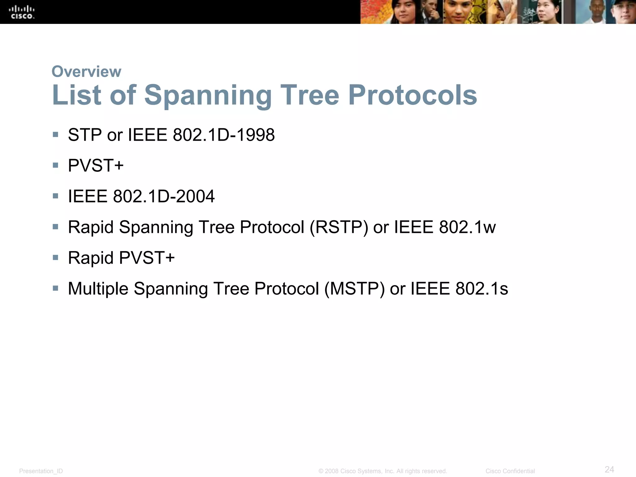 Presentation_ID 24© 2008 Cisco Systems, Inc. All rights reserved. Cisco Confidential
Overview
List of Spanning Tree Protocols
 STP or IEEE 802.1D-1998
 PVST+
 IEEE 802.1D-2004
 Rapid Spanning Tree Protocol (RSTP) or IEEE 802.1w
 Rapid PVST+
 Multiple Spanning Tree Protocol (MSTP) or IEEE 802.1s
 