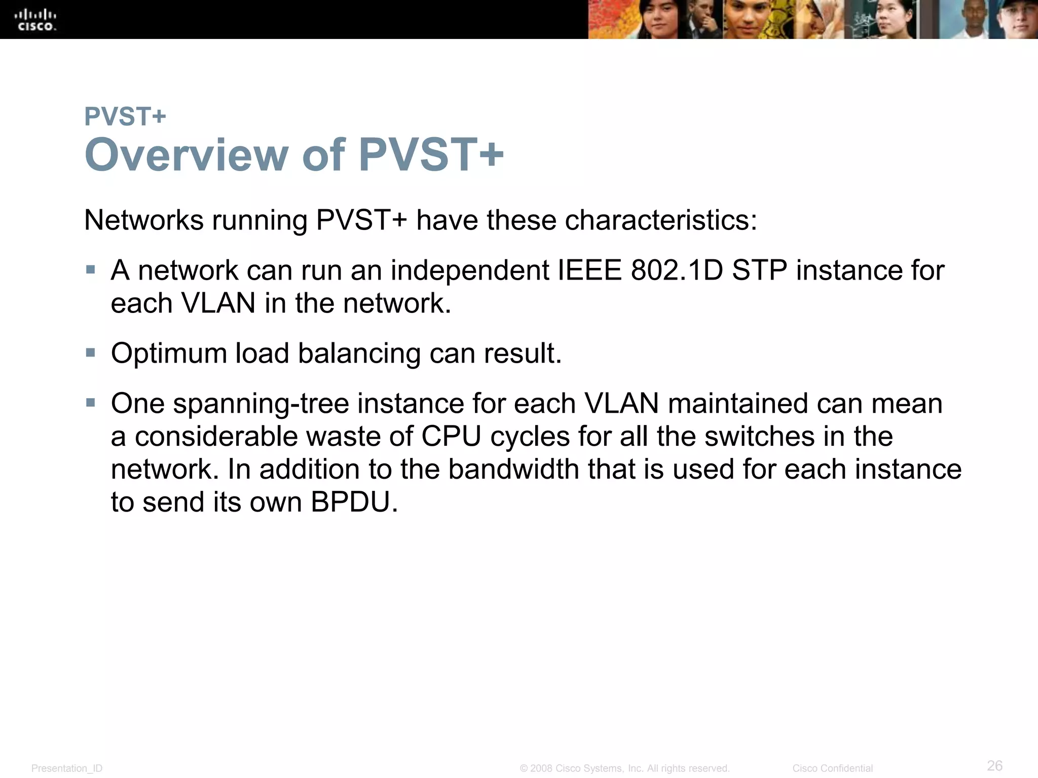 Presentation_ID 26© 2008 Cisco Systems, Inc. All rights reserved. Cisco Confidential
PVST+
Overview of PVST+
Networks running PVST+ have these characteristics:
 A network can run an independent IEEE 802.1D STP instance for
each VLAN in the network.
 Optimum load balancing can result.
 One spanning-tree instance for each VLAN maintained can mean
a considerable waste of CPU cycles for all the switches in the
network. In addition to the bandwidth that is used for each instance
to send its own BPDU.
 