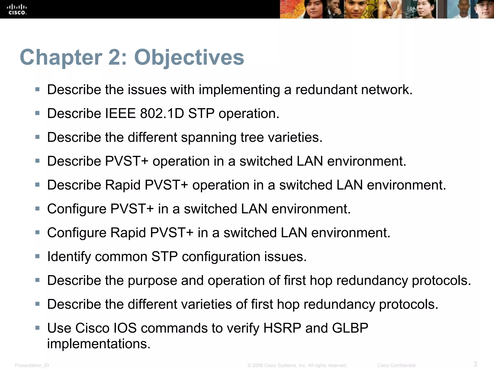 Presentation_ID 3© 2008 Cisco Systems, Inc. All rights reserved. Cisco Confidential
Chapter 2: Objectives
 Describe the issues with implementing a redundant network.
 Describe IEEE 802.1D STP operation.
 Describe the different spanning tree varieties.
 Describe PVST+ operation in a switched LAN environment.
 Describe Rapid PVST+ operation in a switched LAN environment.
 Configure PVST+ in a switched LAN environment.
 Configure Rapid PVST+ in a switched LAN environment.
 Identify common STP configuration issues.
 Describe the purpose and operation of first hop redundancy protocols.
 Describe the different varieties of first hop redundancy protocols.
 Use Cisco IOS commands to verify HSRP and GLBP
implementations.
 