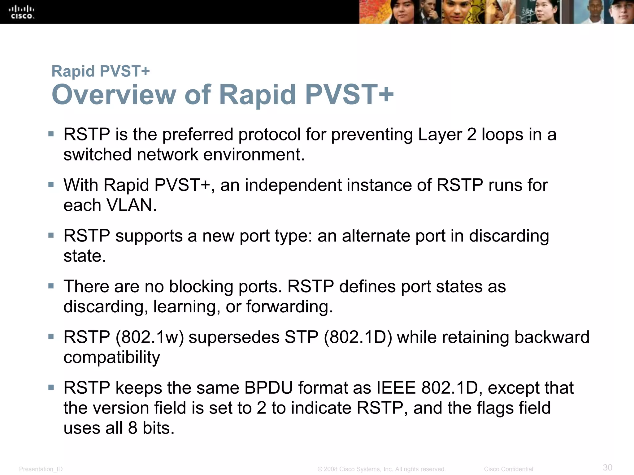 Presentation_ID 30© 2008 Cisco Systems, Inc. All rights reserved. Cisco Confidential
Rapid PVST+
Overview of Rapid PVST+
 RSTP is the preferred protocol for preventing Layer 2 loops in a
switched network environment.
 With Rapid PVST+, an independent instance of RSTP runs for
each VLAN.
 RSTP supports a new port type: an alternate port in discarding
state.
 There are no blocking ports. RSTP defines port states as
discarding, learning, or forwarding.
 RSTP (802.1w) supersedes STP (802.1D) while retaining backward
compatibility
 RSTP keeps the same BPDU format as IEEE 802.1D, except that
the version field is set to 2 to indicate RSTP, and the flags field
uses all 8 bits.
 