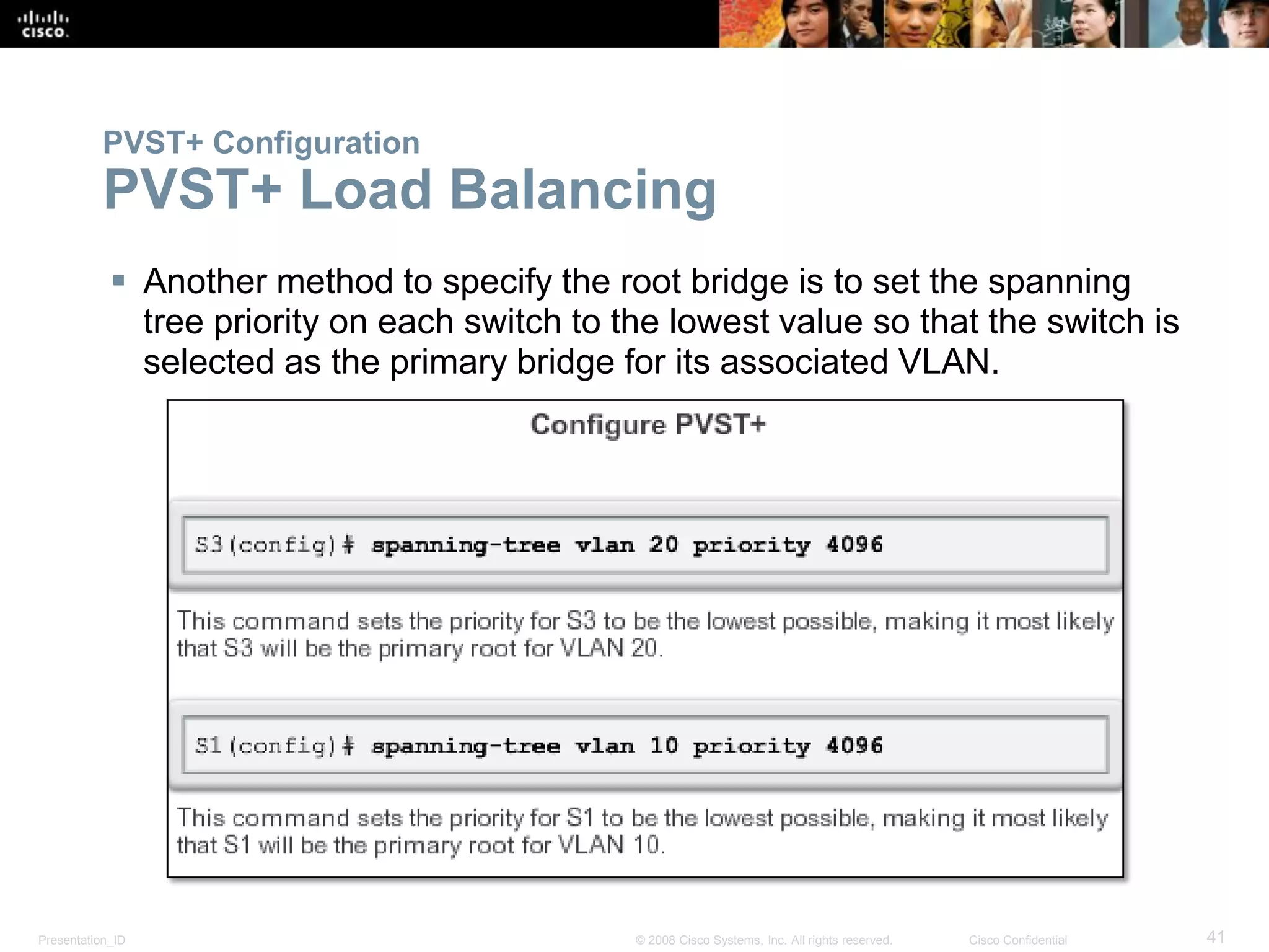 Presentation_ID 41© 2008 Cisco Systems, Inc. All rights reserved. Cisco Confidential
PVST+ Configuration
PVST+ Load Balancing
 Another method to specify the root bridge is to set the spanning
tree priority on each switch to the lowest value so that the switch is
selected as the primary bridge for its associated VLAN.
 