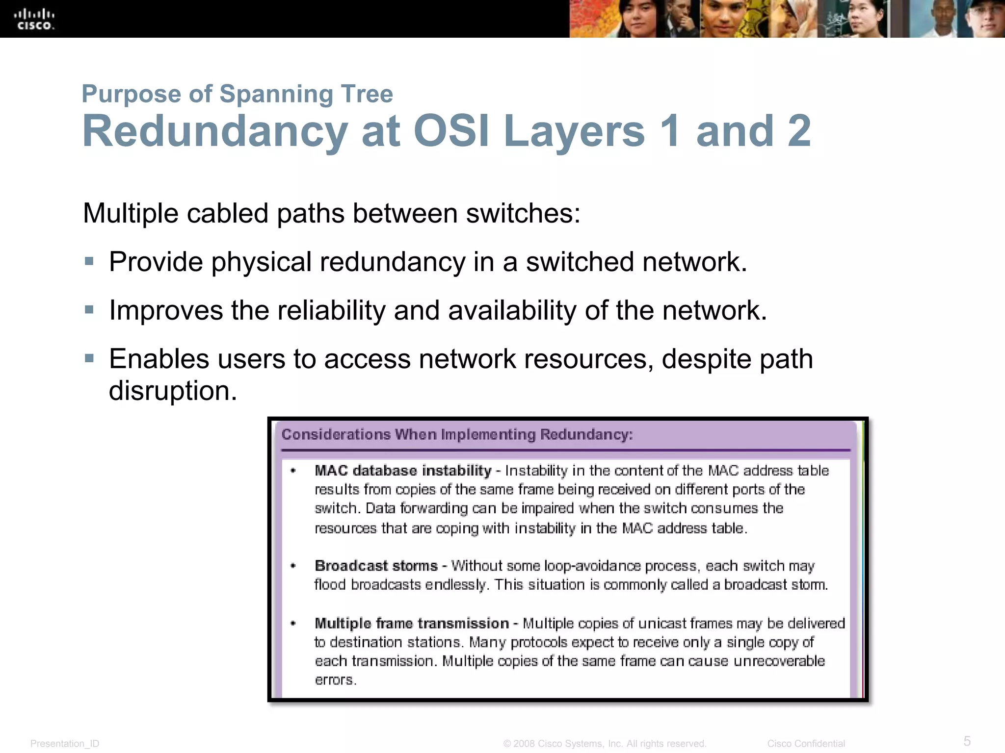 Presentation_ID 5© 2008 Cisco Systems, Inc. All rights reserved. Cisco Confidential
Purpose of Spanning Tree
Redundancy at OSI Layers 1 and 2
Multiple cabled paths between switches:
 Provide physical redundancy in a switched network.
 Improves the reliability and availability of the network.
 Enables users to access network resources, despite path
disruption.
 