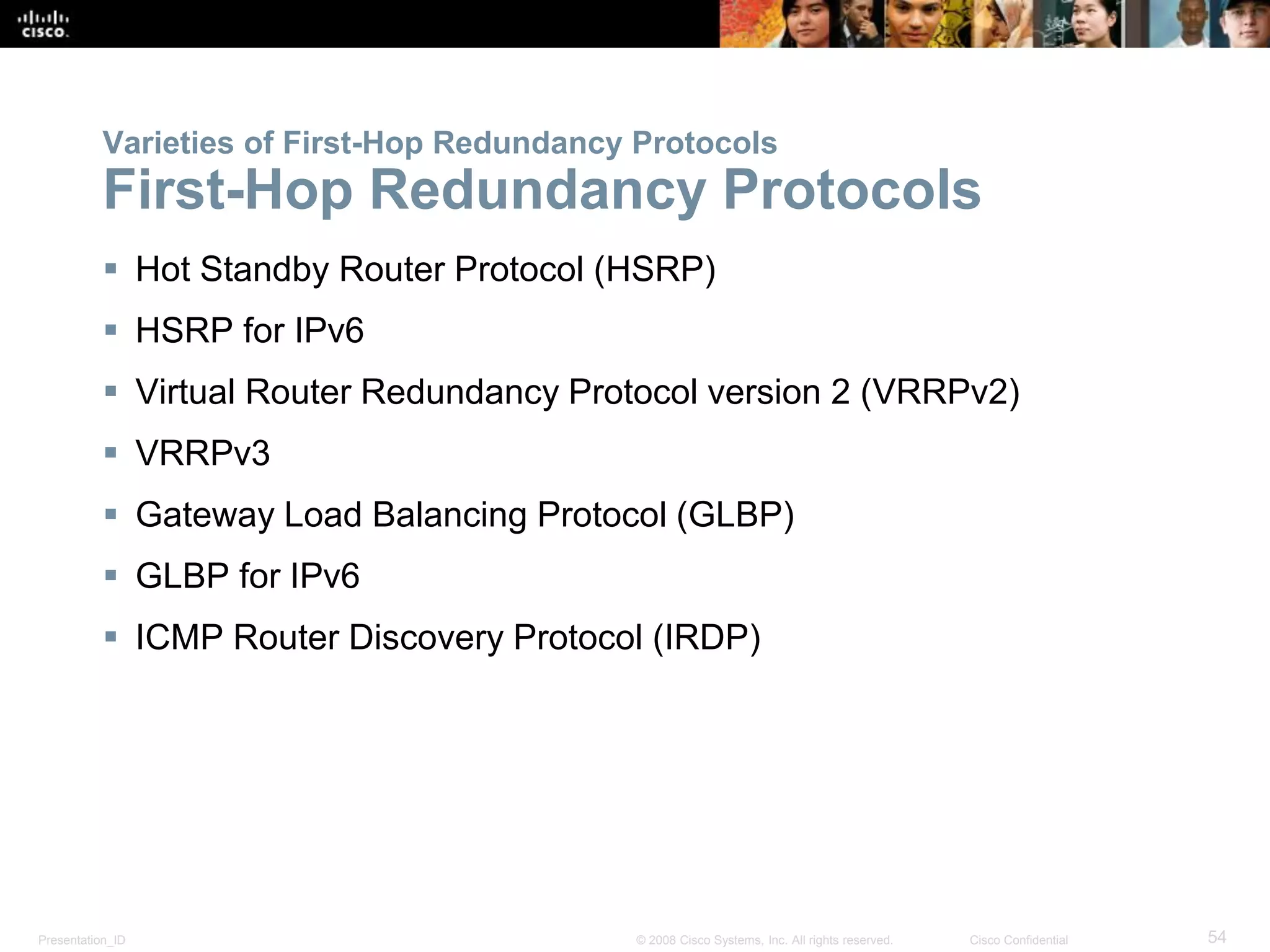 Presentation_ID 54© 2008 Cisco Systems, Inc. All rights reserved. Cisco Confidential
Varieties of First-Hop Redundancy Protocols
First-Hop Redundancy Protocols
 Hot Standby Router Protocol (HSRP)
 HSRP for IPv6
 Virtual Router Redundancy Protocol version 2 (VRRPv2)
 VRRPv3
 Gateway Load Balancing Protocol (GLBP)
 GLBP for IPv6
 ICMP Router Discovery Protocol (IRDP)
 