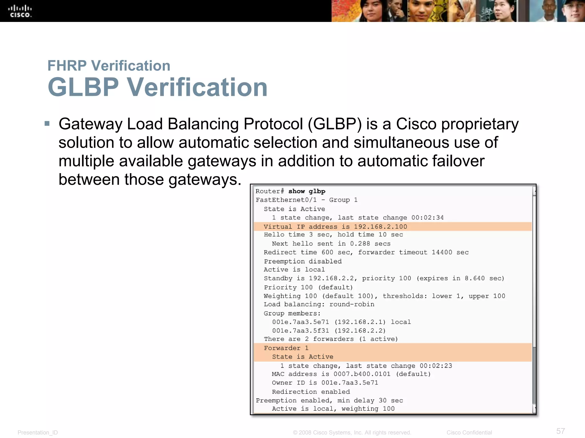 Presentation_ID 57© 2008 Cisco Systems, Inc. All rights reserved. Cisco Confidential
FHRP Verification
GLBP Verification
 Gateway Load Balancing Protocol (GLBP) is a Cisco proprietary
solution to allow automatic selection and simultaneous use of
multiple available gateways in addition to automatic failover
between those gateways.
 