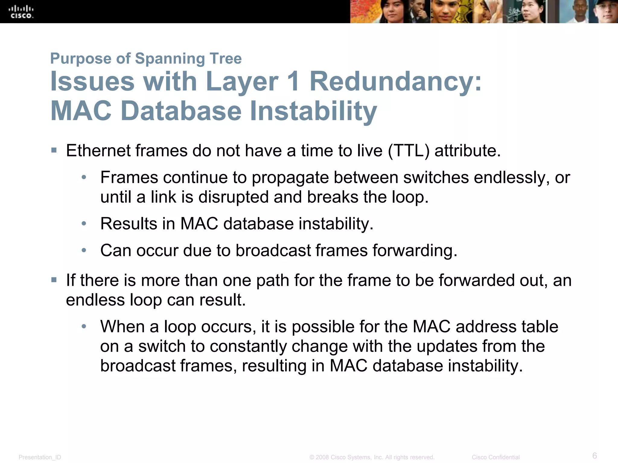 Presentation_ID 6© 2008 Cisco Systems, Inc. All rights reserved. Cisco Confidential
Purpose of Spanning Tree
Issues with Layer 1 Redundancy:
MAC Database Instability
 Ethernet frames do not have a time to live (TTL) attribute.
• Frames continue to propagate between switches endlessly, or
until a link is disrupted and breaks the loop.
• Results in MAC database instability.
• Can occur due to broadcast frames forwarding.
 If there is more than one path for the frame to be forwarded out, an
endless loop can result.
• When a loop occurs, it is possible for the MAC address table
on a switch to constantly change with the updates from the
broadcast frames, resulting in MAC database instability.
 