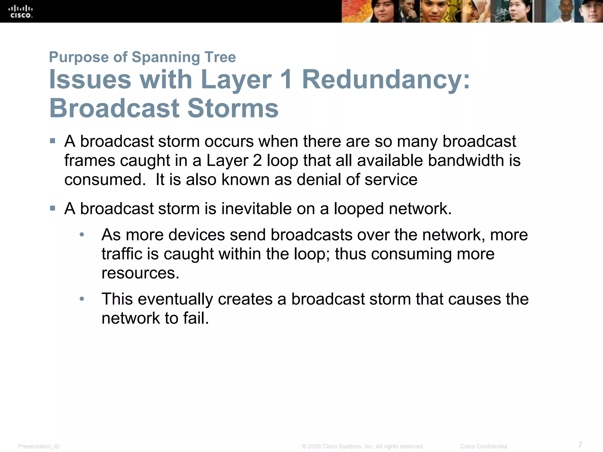 Presentation_ID 7© 2008 Cisco Systems, Inc. All rights reserved. Cisco Confidential
Purpose of Spanning Tree
Issues with Layer 1 Redundancy:
Broadcast Storms
 A broadcast storm occurs when there are so many broadcast
frames caught in a Layer 2 loop that all available bandwidth is
consumed. It is also known as denial of service
 A broadcast storm is inevitable on a looped network.
• As more devices send broadcasts over the network, more
traffic is caught within the loop; thus consuming more
resources.
• This eventually creates a broadcast storm that causes the
network to fail.
 