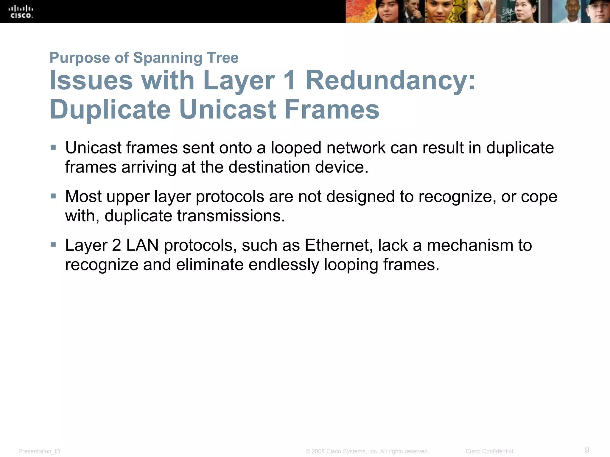 Presentation_ID 9© 2008 Cisco Systems, Inc. All rights reserved. Cisco Confidential
Purpose of Spanning Tree
Issues with Layer 1 Redundancy:
Duplicate Unicast Frames
 Unicast frames sent onto a looped network can result in duplicate
frames arriving at the destination device.
 Most upper layer protocols are not designed to recognize, or cope
with, duplicate transmissions.
 Layer 2 LAN protocols, such as Ethernet, lack a mechanism to
recognize and eliminate endlessly looping frames.
 