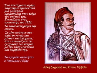 Ένα πεντάχρονο αγόρι, παρατηρεί προσεκτικά μια ζωγραφιά κρεμασμένη στον τοίχο του σπιτιού του. Εικονίζεται ένας αγωνιστής του 1821.  Το παιδί αντιγράφει την εικόνα.  Σε λίγο φτάνουν στο σπίτι οι γονείς και μένουν κατάπληκτοι, όταν αντικρίζουν τη ζωγραφιά του μικρού με την τόση ζωντάνια και ακρίβειά της.  ο αγοράκι αυτό ήταν  ο Nικόλαος Γύζης Λαϊκή ζωγραφιά του Κίτσου Τζαβέλα 