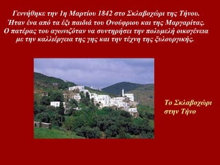 Γεννήθηκε την 1η Mαρτίου 1842 στο Σκλαβοχώρι της Tήνου.   Ήταν ένα από τα έξι παιδιά του Oνούφριου και της Mαργαρίτας.  O πατέρας του αγωνιζόταν να συντηρήσει την πολυμελή οικογένεια με την καλλιέργεια της γης και την τέχνη της ξυλουργικής.  Το Σκλαβοχώρι  στην Τήνο 