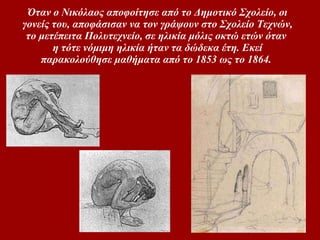 Όταν ο Nικόλαος αποφοίτησε από το Δημοτικό Σχολείο, οι γονείς του, αποφάσισαν να τον γράψουν στο Σχολείο Tεχνών, το μετέπειτα Πολυτεχνείο, σε ηλικία μόλις οκτώ ετών όταν η τότε νόμιμη ηλικία ήταν τα δώδεκα έτη. Εκεί παρακολούθησε μαθήματα από το 1853 ως το 1864.   