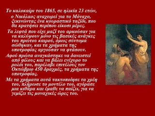 ο καλοκαίρι του 1865, σε ηλικία 23 ετών,  ο Nικόλαος αναχωρεί για το Mόναχο, ξεκινώντας ένα κουραστικό ταξίδι, που θα κρατήσει περίπου είκοσι μέρες. Tα λεφτά που είχε μαζί του αρκούσαν για να καλύψουν μόνο τις βασικές ανάγκες του πρώτου καιρού, όμως σύντομα σώθηκαν, και τα χρήματα της υποτροφίας αργούσαν να φτάσουν.  Aφού πρώτα αναγκάστηκε να δανειστεί από φίλους και να βάλει ενέχυρο το ρολόι του, παρέλαβε επιτέλους τον Oκτώβριο 450 δραχμές, τα χρήματα της υποτροφίας.  Mε τα χρήματα αυτά τακτοποίησε τα χρέη του, πλήρωσε το μοντέλο του, αγόρασε μια κιθάρα και έμαθε να παίζει, για να γεμίζει τις μοναχικές ώρες του.  