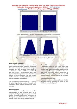 Abdelazim Makki Ibrahim, Ibrahim Malik, Omar Ataj Omar / International Journal of
           Engineering Research and Applications (IJERA)    ISSN: 2248-9622
            www.ijera.com Vol. 2, Issue 4, July-August 2012, pp.1243-1253




              Figure 7 Base resistance and shaft resistance (kN/m2) using Monte Carlo simulation




             Figure 8 Ultimate resistance and design value (kN/m2) using Monte Carlo simulation



Finite element Simulation
         Finite element techniques are popular in          Pile model
recent years in the field of foundation engineering.       The piles were model as Linear Elastic Model This
To date, a variety of finite element computer              model represents Hooke’s law of isotropic linear
programs have been developed with a number of              elasticity. The model involves two elastic stiffness
useful facilities and to suit different needs E.Y. N       parameters, i.e. Young’s modulus, E, and Poisson’s
OH et al., (2008) . The behavior of soil is also           ratio, ν. The linear elastic model is seldom used to
incorporated with appropriate stress-strain laws as        simulate soil behavior. It is primarily. used for stiff
applied to discrete elements. The finite element           massive structural systems install in the soil, such
method provides a valuable analytical tool for the
analysis and design of foundations.                        as the test piles in this paper.
                                                           The model was drown sufficiently large so that the
The pile imbedded 16 meter depth and 0.5 diameter          boundaries do not influence the results of the
is gained high bearing capacity. This pile will            problem to be studied Figure 9.
consider in finite element analysis using Plaxis
software.

Create the model
          Model is usually used as a first
approximation of soil behavior. Due to its
simplicity, it is highly popular and gives reasonable
results. The model involves five parameters, i.e.
Young’s modulus, E, Poisson’s ratio, ν, cohesion, c,
internal friction angle, ø, and dilatation angle, ψ.



                                                                                                1250 | P a g e
 
