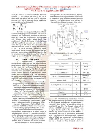 G. Laxminarayana, G.Bhargavi / International Journal of Engineering Research and
Applications (IJERA) ISSN: 2248-9622 www.ijera.com
Vol. 3, Issue 4, Jul-Aug 2013, pp.1281-1286
1283 | P a g e
where, θ = 2π.t / T i . It can be noted that in the above
equation, (1), β is constant for fixed Vp and Vo. In
steady state, the ratio of the duty cycle of the boost
converter (Db) and the duty ratio for the buck-boost
converter, Dc, can be obtained (2).
(2)
Form the above equation (2), two different
schemes can be proposed to control the converter. In
Scheme 1, the values of the inductors are set to be
equal (L2 = L1). But the converters are controlled
with different duty cycles, which satisfy the
condition: Dc Db √β . In Scheme 2, both the boost
and the buck-boost converter are controlled with
same duty cycle (Db =Dc). To achieve this, the
inductor values are chosen to satisfy the condition:
L1 = β.L2. It can be seen from (1) that with higher
value voltage step-up ratio the duty ratios of the two
converters become almost equal.This is assistive for
the target application where the very low voltage is
stepped up to a much higher dc output voltage.
III. SIMULATION RESULTS
A resonance-based electromagnetic
microgenerator, producing 400 mV peak sinusoidal
output voltage, with 100Hz frequency is considered
in this study for verification of the proposed
converter topology (see Fig. 4). The closed-loop
simulation of the converter is carried out based on the
control schemes presented in. The reference output
voltage (Vref) is considered to be 3.3 V. The energy-
harvesting converter is designed for supplying power
to a 200-Ω load resistance, hence, supplying about 55
mW of output power.
The simulation model of the proposed
energy harvesting conveter and its control scheme
shown in fig.6. The sensed output voltage of the
converter is processed by a low-pass filter. The
processed signal is compared with the reference
voltage Vref . The error signal is used by the PI
controller to estimate the control voltage that is
compared with a saw-tooth waveform in the pulse
width modulator (PWM). The pulse signal produced
by the PWMis fed to the two buffers that can be
enabled by external signals. The comparators in the
polarity detector unit enable the appropriate buffers
to produce the gate pulses (Vg 1 and Vg 2 ) that
control the MOSFETs of the boost and buck–boost
converter during appropriate half cycles. In this
study, the resonance-based electromagnetic
microgenerator is modeled as an ac voltage source. A
signal generator followed by a high-current buffer is
used to realize the microgenerator output voltage (see
Fig. 6). This buffer can be realized by using a power
operational amplifier in voltage follower mode.
Further, it can be mentioned that the self-resistance
and self-inductance of the electromagnetic
microgenerator are very small, therefore, the self-
impedance of the microgenerators are not included
for the analysis of the proposed converter operation.
However, it can be incorporated in the analysis, for
the prediction of the performances of the entire
energy harvesting system.
Fig 6. Circuit diagram of the energy harvesting
converter
The converter design is carried out based on
the analysis and design guidelines, discussed earlier
in the Sections II. Commercially available MOSFET
(Si3900DV from Vishay) is selected to realize the
switches S1 and S2 . The forward voltage of the
selected MOSFET body diode is about 0.8 V, which
is higher than the peak of the input voltage. This
inhibits any reverse conduction in the MOSFETs.
The nominal duty cycle of the converter is chosen to
be 0.7. The inductor is designed to have a standard
value of 4.7 μH and commercially available inductor
(IHLP-2525CZ from Vishay) is used to realize L1
and L2 . Based on these designed values, the
 