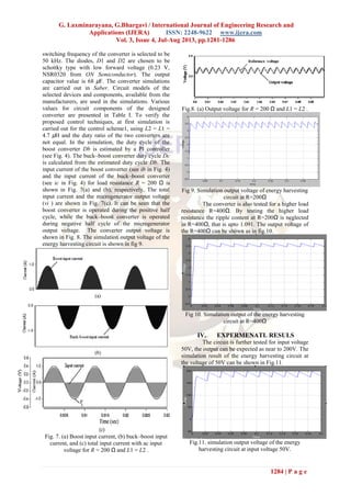G. Laxminarayana, G.Bhargavi / International Journal of Engineering Research and
Applications (IJERA) ISSN: 2248-9622 www.ijera.com
Vol. 3, Issue 4, Jul-Aug 2013, pp.1281-1286
1284 | P a g e
switching frequency of the converter is selected to be
50 kHz. The diodes, D1 and D2 are chosen to be
schottky type with low forward voltage (0.23 V,
NSR0320 from ON Semiconductor). The output
capacitor value is 68 μF. The converter simulations
are carried out in Saber. Circuit models of the
selected devices and components, available from the
manufacturers, are used in the simulations. Various
values for circuit components of the designed
converter are presented in Table I. To verify the
proposed control techniques, at first simulation is
carried out for the control scheme1, using L2 = L1 =
4.7 μH and the duty ratio of the two converters are
not equal. In the simulation, the duty cycle of the
boost converter Db is estimated by a PI controller
(see Fig. 4). The buck–boost converter duty cycle Dc
is calculated from the estimated duty cycle Db. The
input current of the boost converter (see ib in Fig. 4)
and the input current of the buck–boost converter
(see ic in Fig. 4) for load resistance R = 200 Ω is
shown in Fig. 7(a) and (b), respectively. The total
input current and the microgenerator output voltage
(vi ) are shown in Fig. 7(c). It can be seen that the
boost converter is operated during the positive half
cycle, while the buck–boost converter is operated
during negative half cycle of the microgenerator
output voltage. The converter output voltage is
shown in Fig. 8. The simulation output voltage of the
energy harvesting circuit is shown in fig 9.
Fig. 7. (a) Boost input current, (b) buck–boost input
current, and (c) total input current with ac input
voltage for R = 200 Ω and L1 = L2 .
Fig.8. (a) Output voltage for R = 200 Ω and L1 = L2 .
Fig 9. Simulation output voltage of energy harvesting
circuit at R=200Ω
The converter is also tested for a higher load
resistance R=400Ω. By testing the higher load
resistance the ripple content at R=200Ω is neglected
in R=400Ω, that is upto 1.091. The output voltage of
the R=400Ω can be shown as in fig.10.
Fig 10. Simulation output of the energy harvesting
circuit at R=400Ω
IV. EXPERMENATL RESULS
The circuit is further tested for input voltage
50V, the output can be expected as near to 200V. The
simulation result of the energy harvesting circuit at
the voltage of 50V can be shown in Fig.11.
Fig.11. simulation output voltage of the energy
harvesting circuit at input voltage 50V.
 