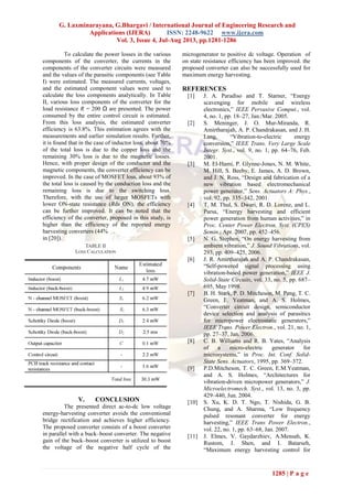 G. Laxminarayana, G.Bhargavi / International Journal of Engineering Research and
Applications (IJERA) ISSN: 2248-9622 www.ijera.com
Vol. 3, Issue 4, Jul-Aug 2013, pp.1281-1286
1285 | P a g e
To calculate the power losses in the various
components of the converter, the currents in the
components of the converter circuits were measured
and the values of the parasitic components (see Table
I) were estimated. The measured currents, voltages,
and the estimated component values were used to
calculate the loss components analytically. In Table
II, various loss components of the converter for the
load resistance R = 200 Ω are presented. The power
consumed by the entire control circuit is estimated.
From this loss analysis, the estimated converter
efficiency is 63.8%. This estimation agrees with the
measurements and earlier simulation results. Further,
it is found that in the case of inductor loss, about 70%
of the total loss is due to the copper loss and the
remaining 30% loss is due to the magnetic losses.
Hence, with proper design of the conductor and the
magnetic components, the converter efficiency can be
improved. In the case of MOSFET loss, about 93% of
the total loss is caused by the conduction loss and the
remaining loss is due to the switching loss.
Therefore, with the use of larger MOSFETs with
lower ON-state resistance (Rds ON), the efficiency
can be further improved. It can be noted that the
efficiency of the converter, proposed in this study, is
higher than the efficiency of the reported energy
harvesting converters (44%
in [20]).
V. CONCLUSION
The presented direct ac-to-dc low voltage
energy-harvesting converter avoids the conventional
bridge rectification and achieves higher efficiency.
The proposed converter consists of a boost converter
in parallel with a buck–boost converter. The negative
gain of the buck–boost converter is utilized to boost
the voltage of the negative half cycle of the
microgenerator to positive dc voltage. Operation of
on state resistance efficiency has been improved. the
proposed converter can also be successfully used for
maximum energy harvesting.
REFERENCES
[1] J. A. Paradiso and T. Starner, “Energy
scavenging for mobile and wireless
electronics,” IEEE Pervasive Comput., vol.
4, no. 1, pp. 18–27, Jan./Mar. 2005.
[2] S. Meninger, J. O. Mur-Miranda, R.
Amirtharajah, A. P. Chandrakasan, and J. H.
Lang, “Vibration-to-electric energy
conversion,” IEEE Trans. Very Large Scale
Integr. Syst., vol. 9, no. 1, pp. 64–76, Feb.
2001.
[3] M. El-Hami, P. Glynne-Jones, N. M. White,
M. Hill, S. Beeby, E. James, A. D. Brown,
and J. N. Ross, “Design and fabrication of a
new vibration based electromechanical
power generator,” Sens. Actuators A: Phys.,
vol. 92, pp. 335–342, 2001.
[4] T. M. Thul, S. Dwari, R. D. Lorenz, and L.
Parsa, “Energy harvesting and efficient
power generation from human activities,” in
Proc. Center Power Electron. Syst. (CPES)
Semin., Apr. 2007, pp. 452–456.
[5] N. G. Stephen, “On energy harvesting from
ambient vibration,” J. Sound Vibrations, vol.
293, pp. 409–425, 2006.
[6] J. R. Amirtharajah and A. P. Chandrakasan,
“Self-powered signal processing using
vibration-based power generation,” IEEE J.
Solid-State Circuits, vol. 33, no. 5, pp. 687–
695, May 1998.
[7] B. H. Stark, P. D. Mitcheson, M. Peng, T. C.
Green, E. Yeatman, and A. S. Holmes,
“Converter circuit design, semiconductor
device selection and analysis of parasitics
for micropower electrostatic generators,”
IEEE Trans. Power Electron., vol. 21, no. 1,
pp. 27–37, Jan. 2006.
[8] C. B. Williams and R. B. Yates, “Analysis
of a micro-electric generator for
microsystems,” in Proc. Int. Conf. Solid-
State Sens. Actuators, 1995, pp. 369–372.
[9] P.D.Mitcheson, T. C. Green, E.M.Yeatman,
and A. S. Holmes, “Architectures for
vibration-driven micropower generators,” J.
Microelectromech. Syst., vol. 13, no. 3, pp.
429–440, Jun. 2004.
[10] S. Xu, K. D. T. Ngo, T. Nishida, G. B.
Chung, and A. Sharma, “Low frequency
pulsed resonant converter for energy
harvesting,” IEEE Trans Power Electron.,
vol. 22, no. 1, pp. 63–68, Jan. 2007.
[11] J. Elmes, V. Gaydarzhiev, A.Mensah, K.
Rustom, J. Shen, and I. Batarseh,
“Maximum energy harvesting control for
 